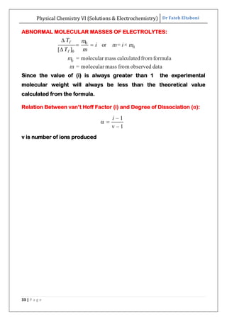 Physical Chemistry VI (Solutions & Electrochemistry) Dr Fateh Eltaboni
33 | P a g e
ABNORMAL MOLECULAR MASSES OF ELECTROLYTES:
Since the value of (i) is always greater than 1 the experimental
molecular weight will always be less than the theoretical value
calculated from the formula.
Relation Between van‟t Hoff Factor (i) and Degree of Dissociation (α):
v is number of ions produced
 