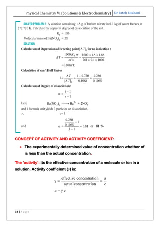 Physical Chemistry VI (Solutions & Electrochemistry) Dr Fateh Eltaboni
34 | P a g e
CONCEPT OF ACTIVITY AND ACTIVITY COEFFICIENT:
 The experimentally determined value of concentration whether of
is less than the actual concentration.
The „activity‟: its the effective concentration of a molecule or ion in a
solution. Activity coefficient (γ) is:
 