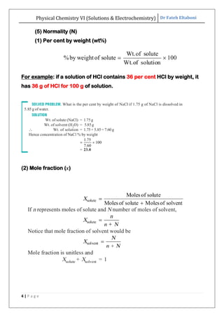 Physical Chemistry VI (Solutions & Electrochemistry) Dr Fateh Eltaboni
4 | P a g e
(5) Normality (N)
(1) Per cent by weight (wt%)
For example: if a solution of HCl contains 36 per cent HCl by weight, it
has 36 g of HCl for 100 g of solution.
(2) Mole fraction (x)
 