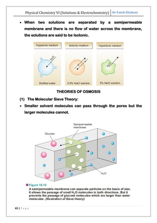 Physical Chemistry VI (Solutions & Electrochemistry) Dr Fateh Eltaboni
43 | P a g e
 When two solutions are separated by a semipermeable
membrane and there is no flow of water across the membrane,
the solutions are said to be Isotonic.
THEORIES OF OSMOSIS
(1) The Molecular Sieve Theory:
 Smaller solvent molecules can pass through the pores but the
larger molecules cannot.
 
