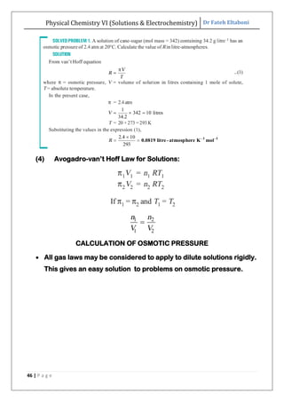 Physical Chemistry VI (Solutions & Electrochemistry) Dr Fateh Eltaboni
46 | P a g e
(4) Avogadro-van‟t Hoff Law for Solutions:
CALCULATION OF OSMOTIC PRESSURE
 All gas laws may be considered to apply to dilute solutions rigidly.
This gives an easy solution to problems on osmotic pressure.
 