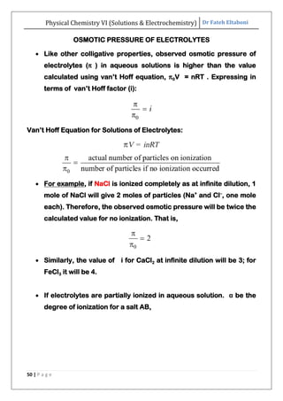 Physical Chemistry VI (Solutions & Electrochemistry) Dr Fateh Eltaboni
50 | P a g e
OSMOTIC PRESSURE OF ELECTROLYTES
 Like other colligative properties, observed osmotic pressure of
electrolytes (π ) in aqueous solutions is higher than the value
calculated using van‟t Hoff equation, π0V = nRT . Expressing in
terms of van‟t Hoff factor (i):
Van‟t Hoff Equation for Solutions of Electrolytes:
 For example, if NaCl is ionized completely as at infinite dilution, 1
mole of NaCl will give 2 moles of particles (Na+
and Cl–
, one mole
each). Therefore, the observed osmotic pressure will be twice the
calculated value for no ionization. That is,
 Similarly, the value of i for CaCl2 at infinite dilution will be 3; for
FeCl3 it will be 4.
 If electrolytes are partially ionized in aqueous solution. α be the
degree of ionization for a salt AB,
 