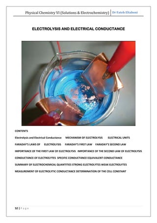 Physical Chemistry VI (Solutions & Electrochemistry) Dr Fateh Eltaboni
52 | P a g e
ELECTROLYSIS AND ELECTRICAL CONDUCTANCE
CONTENTS
Electrolysis and Electrical Conductance MECHANISM OF ELECTROLYSIS ELECTRICAL UNITS
FARADAY’S LAWS OF ELECTROLYSIS FARADAY’S FIRST LAW FARADAY’S SECOND LAW
IMPORTANCE OF THE FIRST LAW OF ELECTROLYSIS IMPORTANCE OF THE SECOND LAW OF ELECTROLYSIS
CONDUCTANCE OF ELECTROLYTES SPECIFIC CONDUCTANCE EQUIVALENT CONDUCTANCE
SUMMARY OF ELECTROCHEMICAL QUANTITIES STRONG ELECTROLYTES WEAK ELECTROLYTES
MEASUREMENT OF ELECTROLYTIC CONDUCTANCE DETERMINATION OF THE CELL CONSTANT
 