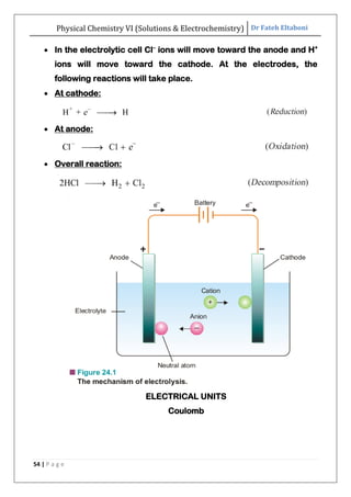 Physical Chemistry VI (Solutions & Electrochemistry) Dr Fateh Eltaboni
54 | P a g e
 In the electrolytic cell Cl–
ions will move toward the anode and H+
ions will move toward the cathode. At the electrodes, the
following reactions will take place.
 At cathode:
 At anode:
 Overall reaction:
ELECTRICAL UNITS
Coulomb
 