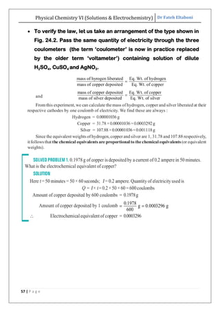 Physical Chemistry VI (Solutions & Electrochemistry) Dr Fateh Eltaboni
57 | P a g e
 To verify the law, let us take an arrangement of the type shown in
Fig. 24.2. Pass the same quantity of electricity through the three
coulometers (the term „coulometer‟ is now in practice replaced
by the older term „voltameter‟) containing solution of dilute
H2SO4, CuSO4 and AgNO3.
 