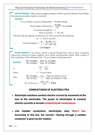 Physical Chemistry VI (Solutions & Electrochemistry) Dr Fateh Eltaboni
58 | P a g e
CONDUCTANCE OF ELECTROLYTES
 Electrolyte solutions conduct electric current by movement of the
ions to the electrodes. The power of electrolytes to conduct
electric currents is termed conductivity or conductance.
 Like metallic conductors, electrolytes obey Ohm‟s law.
According to this law, the current I flowing through a metallic
conductor is given by the relation:
 