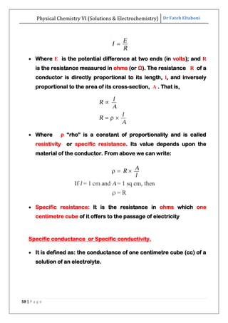 Physical Chemistry VI (Solutions & Electrochemistry) Dr Fateh Eltaboni
59 | P a g e
 Where E is the potential difference at two ends (in volts); and R
is the resistance measured in ohms (or Ω). The resistance R of a
conductor is directly proportional to its length, l, and inversely
proportional to the area of its cross-section, A . That is,
 Where ρ “rho” is a constant of proportionality and is called
resistivity or specific resistance. Its value depends upon the
material of the conductor. From above we can write:
 Specific resistance: It is the resistance in ohms which one
centimetre cube of it offers to the passage of electricity
Specific conductance or Specific conductivity.
 It is defined as: the conductance of one centimetre cube (cc) of a
solution of an electrolyte.
 
