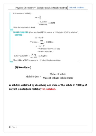 Physical Chemistry VI (Solutions & Electrochemistry) Dr Fateh Eltaboni
6 | P a g e
.
(4) Molality (m)
A solution obtained by dissolving one mole of the solute in 1000 g of
solvent is called one molal or 1 m solution.
 