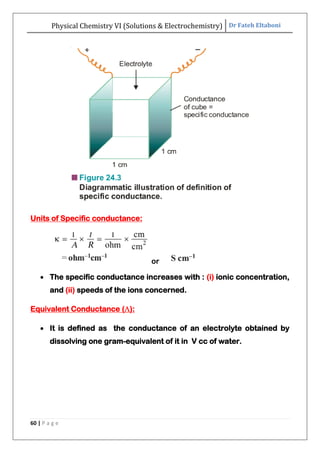 Physical Chemistry VI (Solutions & Electrochemistry) Dr Fateh Eltaboni
60 | P a g e
Units of Specific conductance:
or
 The specific conductance increases with : (i) ionic concentration,
and (ii) speeds of the ions concerned.
Equivalent Conductance ():
 It is defined as the conductance of an electrolyte obtained by
dissolving one gram-equivalent of it in V cc of water.
 