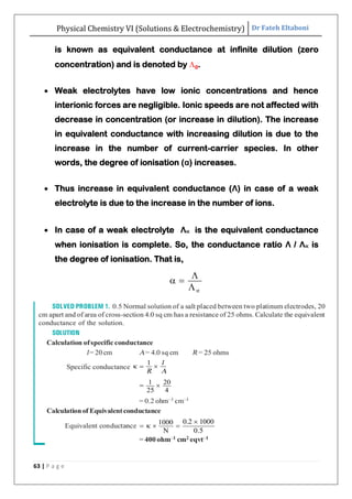 Physical Chemistry VI (Solutions & Electrochemistry) Dr Fateh Eltaboni
63 | P a g e
is known as equivalent conductance at infinite dilution (zero
concentration) and is denoted by 0.
 Weak electrolytes have low ionic concentrations and hence
interionic forces are negligible. Ionic speeds are not affected with
decrease in concentration (or increase in dilution). The increase
in equivalent conductance with increasing dilution is due to the
increase in the number of current-carrier species. In other
words, the degree of ionisation (α) increases.
 Thus increase in equivalent conductance (Λ) in case of a weak
electrolyte is due to the increase in the number of ions.
 In case of a weak electrolyte Λ∝ is the equivalent conductance
when ionisation is complete. So, the conductance ratio Λ / Λ∝ is
the degree of ionisation. That is,
 
