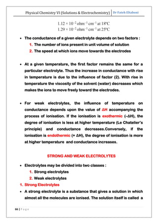 Physical Chemistry VI (Solutions & Electrochemistry) Dr Fateh Eltaboni
66 | P a g e
 The conductance of a given electrolyte depends on two factors :
1. The number of ions present in unit volume of solution
2. The speed at which ions move towards the electrodes
 At a given temperature, the first factor remains the same for a
particular electrolyte. Thus the increase in conductance with rise
in temperature is due to the influence of factor (2). With rise in
temperature the viscosity of the solvent (water) decreases which
makes the ions to move freely toward the electrodes.
 For weak electrolytes, the influence of temperature on
conductance depends upon the value of ΔH accompanying the
process of ionisation. If the ionisation is exothermic (–ΔH), the
degree of ionisation is less at higher temperature (Le Chatelier‟s
principle) and conductance decreases.Conversely, if the
ionisation is endothermic (+ ΔH), the degree of ionisation is more
at higher temperature and conductance increases.
STRONG AND WEAK ELECTROLYTES
 Electrolytes may be divided into two classes :
1. Strong electrolytes
2. Weak electrolytes
1. Strong Electrolytes
 A strong electrolyte is a substance that gives a solution in which
almost all the molecules are ionised. The solution itself is called a
 