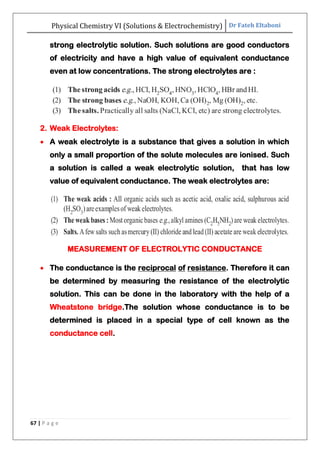 Physical Chemistry VI (Solutions & Electrochemistry) Dr Fateh Eltaboni
67 | P a g e
strong electrolytic solution. Such solutions are good conductors
of electricity and have a high value of equivalent conductance
even at low concentrations. The strong electrolytes are :
2. Weak Electrolytes:
 A weak electrolyte is a substance that gives a solution in which
only a small proportion of the solute molecules are ionised. Such
a solution is called a weak electrolytic solution, that has low
value of equivalent conductance. The weak electrolytes are:
MEASUREMENT OF ELECTROLYTIC CONDUCTANCE
 The conductance is the reciprocal of resistance. Therefore it can
be determined by measuring the resistance of the electrolytic
solution. This can be done in the laboratory with the help of a
Wheatstone bridge.The solution whose conductance is to be
determined is placed in a special type of cell known as the
conductance cell.
 