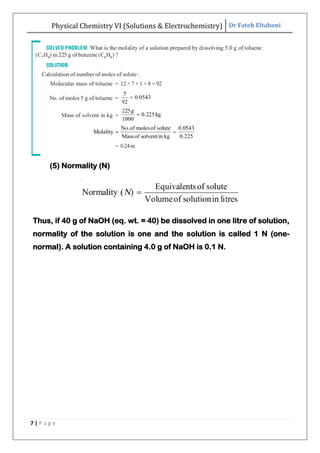 Physical Chemistry VI (Solutions & Electrochemistry) Dr Fateh Eltaboni
7 | P a g e
(5) Normality (N)
Thus, if 40 g of NaOH (eq. wt. = 40) be dissolved in one litre of solution,
normality of the solution is one and the solution is called 1 N (one-
normal). A solution containing 4.0 g of NaOH is 0.1 N.
 