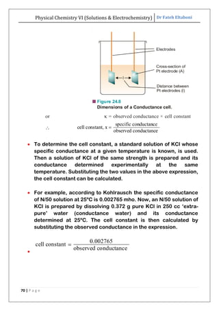 Physical Chemistry VI (Solutions & Electrochemistry) Dr Fateh Eltaboni
70 | P a g e
 To determine the cell constant, a standard solution of KCl whose
specific conductance at a given temperature is known, is used.
Then a solution of KCl of the same strength is prepared and its
conductance determined experimentally at the same
temperature. Substituting the two values in the above expression,
the cell constant can be calculated.
 For example, according to Kohlrausch the specific conductance
of N/50 solution at 25ºC is 0.002765 mho. Now, an N/50 solution of
KCl is prepared by dissolving 0.372 g pure KCl in 250 cc „extra-
pure‟ water (conductance water) and its conductance
determined at 25ºC. The cell constant is then calculated by
substituting the observed conductance in the expression.

 