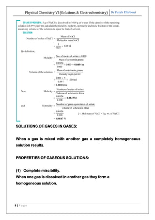 Physical Chemistry VI (Solutions & Electrochemistry) Dr Fateh Eltaboni
8 | P a g e
SOLUTIONS OF GASES IN GASES:
When a gas is mixed with another gas a completely homogeneous
solution results.
PROPERTIES OF GASEOUS SOLUTIONS:
(1) Complete miscibility.
When one gas is dissolved in another gas they form a
homogeneous solution.
 