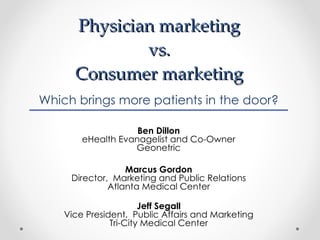 Physician marketing  vs.  Consumer marketing  Which brings more patients in the door? Ben Dillon eHealth Evanagelist and Co-Owner Geonetric Marcus Gordon Director,  Marketing and Public Relations Atlanta Medical Center Jeff Segall Vice President,  Public Affairs and Marketing Tri-City Medical Center 