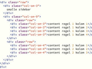 Bootstrap 3 in Joomla!
bron: http://www.helloerik.com/the-subtle-magic-behind-why-the-bootstrap-3-grid-works
nesting
<div class="row">
<div class="col-sm-3">
smalle sidebar
</div>
<div class="col-sm-9">
<div class="row">
<div class="col-sm-3">content regel 1 kolom 1</d
<div class="col-sm-3">content regel 1 kolom 2</d
<div class="col-sm-3">content regel 1 kolom 3</d
<div class="col-sm-3">content regel 1 kolom 4</d
</div>
<div class="row">
<div class="col-sm-4">content regel 2 kolom 1</d
<div class="col-sm-4">content regel 2 kolom 2</d
<div class="col-sm-4">content regel 2 kolom 3</d
</div>
</div>
</div>
div>
 