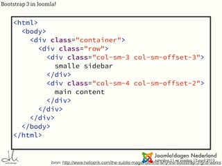 Bootstrap 3 in Joomla!
bron: http://www.helloerik.com/the-subtle-magic-behind-why-the-bootstrap-3-grid-works
offset<html>
<body>
<div class="container">
<div class="row">
<div class="col-sm-3 col-sm-offset-3">
smalle sidebar
</div>
<div class="col-sm-4 col-sm-offset-2">
main content
</div>
</div>
</div>
</body>
</html>
 