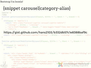 Bootstrap 3 in Joomla!
{source 0}
<?php
function getCarouselContentByLayout($layout, $title = '', $text = '', $count = 0)
{
if($layout == 'mobile') {
return '<div class="carousel-caption carousel-caption-mobile">'
. '<strong>' . $title . '</strong>'
. '<p><a href="#myModal-' . $count .'" data-toggle="modal">lees meer</a></p>'
. '</div>';
}
return '<div class="carousel-caption"><strong>' . $title . '</strong> - ' . $text . '</div>'
}
function getCarouselModalContentByLayout($layout, $title = '', $text = '', $count = 0 )
{
if($layout != 'mobile') {
return '';
}
return '<div class="modal fade" id="myModal-' . $count . '" tabindex="-1" role="dialog" aria
.' <div class="modal-dialog">'
.' <div class="modal-content">'
.' <div class="modal-header">'
.' <button type="button" class="close" data-dismiss="modal"><span aria-hidden="true">
.' <h4 class="modal-title" id="myModalLabel-' . $count . '" itemprop="name">' . $titl
.' </div>'
https://gist.github.com/hans2103/b332db57c1e8388baf9c
{snippet carousel|category-alias}
 