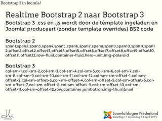 Bootstrap 3 in Joomla!
Realtime Bootstrap 2 naar Bootstrap 3
Bootstrap 3 .css en .js wordt door de template ingeladen en
Joomla! produceert (zonder template overrides) BS2 code
Bootstrap 2 
span1,span2,span3,span4,span5,span6,span7,span8,span9,span10,span11,span1
2,offset1,offset2,offset3,offset4,offset5,offset6,offset7,offset8,offset9,offset10,
offset11,offset12,row-fluid,container-fluid,hero-unit,img-polaroid
Bootstrap 3 
col-sm-1,col-sm-2,col-sm-3,col-sm-4,col-sm-5,col-sm-6,col-sm-7,col-
sm-8,col-sm-9,col-sm-10,col-sm-11,col-sm-12,col-sm-sm-offset-1,col-sm-
offset-2,col-sm-offset-3,col-sm-offset-4,col-sm-offset-5,col-sm-offset-6,col-
sm-offset-7,col-sm-offset-8,col-sm-offset-9,col-sm-offset-10,col-sm-
offset-11,col-sm-offset-12,row,container,jumbotron,img-thumbnail
 