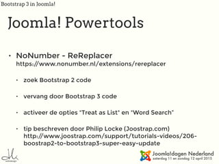 Bootstrap 3 in Joomla!
Joomla! Powertools
• NoNumber - ReReplacer 
https://www.nonumber.nl/extensions/rereplacer
• zoek Bootstrap 2 code
• vervang door Bootstrap 3 code
• activeer de opties "Treat as List" en "Word Search”
• tip beschreven door Philip Locke (Joostrap.com) 
http://www.joostrap.com/support/tutorials-videos/206-
boostrap2-to-bootstrap3-super-easy-update
 