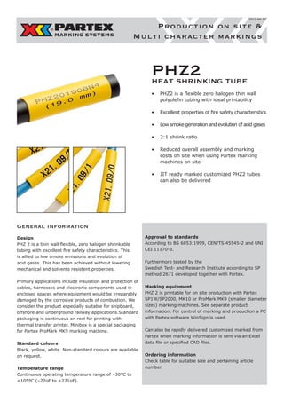 2012-04-13

Production on site &
Multi character markings

PHZ2 TUBE
HEAT SHRINKING
•	 PHZ2 is a flexible zero halogen thin wall
polyolefin tubing with ideal printability
•	 Excellent properties of fire safety characteristics
•	 Low smoke generation and evolution of acid gases
•	 2:1 shrink ratio
•	 Reduced overall assembly and marking
costs on site when using Partex marking
machines on site
•	 JIT ready marked customized PHZ2 tubes
can also be delivered

General information
Design
PHZ 2 is a thin wall flexible, zero halogen shrinkable
tubing with excellent fire safety characteristics. This
is allied to low smoke emissions and evolution of
acid gases. This has been achieved without lowering
mechanical and solvents resistent properties.
Primary applications include insulation and protection of
cables, harnesses and electronic components used in
enclosed spaces where equipment would be irreparably
damaged by the corrosive products of combustion. We
consider the product especially suitable for shipboard,
offshore and underground railway applications.Standard
packaging is continuous on reel for printing with
thermal transfer printer. Minibox is a special packaging
for Partex ProMark MK9 marking machine.
Standard colours
Black, yellow, white. Non-standard colours are available
on request.
Temperature range
Continuous operating temperature range of –30ºC to
+105ºC (–22oF to +221oF).

Approval to standards
According to BS 6853:1999, CEN/TS 45545-2 and UNI
CEI 11170-3.
Furthermore tested by the
Swedish Test- and Research Institute according to SP
method 2671 developed together with Partex.
Marking equipment
PHZ 2 is printable for on site production with Partex
SP1W/SP2000, MK10 or ProMark MK9 (smaller diameter
sizes) marking machines. See separate product
information. For control of marking and production a PC
with Partex software WinSign is used.
Can also be rapidly delivered customized marked from
Partex when marking information is sent via an Excel
data file or specified CAD files.
Ordering information
Check table for suitable size and pertaining article
number.

 