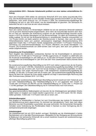 Jahresrückblick 2010 – Robuster Arbeitsmarkt profitiert von einer starken wirtschaftlichen Er-
holung

Nach dem Krisenjahr 2009 erlebte die sächsische Wirtschaft 2010 eine starke konjunkturelle Erho-
lung. Das Bruttoinlandsprodukt ist nach aktuellen Schätzungen jahresdurchschnittlich um drei Prozent
gewachsen, nach einem Einbruch von -3,8 Prozent in 2009. Die sozialversicherungspflichtige Be-
schäftigung hat sich im Jahr 2010 erhöht, und die Arbeitslosigkeit ist gesunken. Der sächsische Ar-
beitsmarkt hat sich in der Krise als sehr robust erwiesen.

Wirtschaftliche Entwicklung
Nach dem starken Einbruch im Winterhalbjahr 2008/09 hat sich die sächsische Wirtschaft stabilisiert
und ist auf einen Wachstumspfad eingeschwenkt. 2010 nahm die konjunkturelle Dynamik dann deut-
lich an Fahrt auf. Nachdem der Aufschwung zunächst von der Auslandsnachfrage dominiert wurde,
kamen in 2010 die Impulse überwiegend von der Binnennachfrage. Vor allem die Investitionen haben
kräftig zugelegt. So hat sich die Bruttowertschöpfung im verarbeitenden Gewerbe voraussichtlich um
12,2 Prozent erhöht und bleibt weiterhin der Wachstumsmotor in Sachsen. Aber auch die anderen
Wirtschaftsbereiche haben zum positiven Jahresergebnis beigetragen (Bruttowertschöpfung 2010
gegenüber Vorjahr: Bau +1,8 Prozent; Handel, Gastgewerbe und Verkehr +1,0 Prozent; Finanzierung,
Vermietung und Unternehmensdienstleister +2,3 Prozent; öffentliche und private Dienstleister +1,7
Prozent). Die Produktionsverluste von 2009 konnten zwar nicht ganz, aber doch zum größeren Teil
wieder aufgeholt werden.

Entwicklung der Erwerbstätigkeit
Nach Angaben des Statistischen Landesamtes Sachsen hat die Erwerbstätigkeit im Jahresdurch-
schnitt 2010 um 14.300 oder 0,7 Prozent auf 1,95 Mio zugenommen. Im Vergleich zu 2008 hatte sich
die Anzahl der Erwerbstätigen im Jahr 2009 um ca. 15.700 oder 0,8 Prozent verringert. Damit erreicht
voraussichtlich die Erwerbstätigkeit im Jahr 2010 seit 2001 ihren zweithöchsten Stand (höchste Stand
in 2008).

Die sozialversicherungspflichtige Beschäftigung hat 2010 noch stärker zugenommen als die Erwerbs-
tätigkeit. Im Juni waren 1,409 Mio. Arbeitnehmer sozialversicherungspflichtig beschäftigt, 23.279 oder
1,7 Prozent mehr als vor einem Jahr. Auch hier hat der Anstieg im Jahresverlauf angehalten. Im Okto-
ber 2010 waren nach ersten Hochrechnungen 1,436 Arbeitnehmer sozialversicherungspflichtig be-
schäftigt, 23.185 oder 1,6 Prozent mehr als vor einem Jahr. Die sozialversicherungspflichtige Beschäf-
tigung hat damit die Verluste der Krise wieder aufgeholt und liegt in saisonbereinigter Rechnung über
dem Vorkrisenniveau (Oktober 2010: 1,411 Mio).

Der Anstieg der sozialversicherungspflichtigen Beschäftigung beruht sowohl auf mehr Teilzeit als auch
auf mehr Vollzeitbeschäftigung. Die Teilzeitbeschäftigung ist im Juni gegenüber dem Vorjahr um
10.459 oder 3,8 Prozent auf 284.970 und die Vollzeitbeschäftigung um 12.622 oder 1,1 Prozent auf
1,123 Mio gestiegen. Die Vollzeitbeschäftigung hat ihr Vorkrisenniveau noch nicht erreicht.

Gemeldete Arbeitsstellen
Das gesamtwirtschaftliche Stellenangebot und darunter die der Arbeitsagenturen gemeldeten Arbeits-
stellen haben im Vergleich zum Vorjahr deutlich zugenommen. Im Jahr 2010 waren 105.105 Arbeits-
stellen gemeldet, 15.600 oder 17,4 Prozent mehr als vor einem Jahr.

Arbeitskräfteangebot
Das Angebot an Arbeitskräften in Sachsen hat nach Einschätzungen des Instituts für Arbeitsmarkt-
und Berufsforschung leicht abgenommen. Es dominiert der demografische Trend, dass mehr ältere
Menschen aus dem Erwerbsleben ausscheiden als junge nachrücken. Die Komponenten Demografie,
Verhalten sowie Veränderung des Pendlersaldos haben in Sachsen zu einer Verringerung des Er-
werbspersonenpotenzials beigetragen.

Arbeitslosigkeit
Die Arbeitslosenzahl hat sich 2010 deutlich verringert. Rückläufig war die Arbeitslosigkeit in beiden
Rechtskreisen und in fast allen Personengruppen. Maßgeblich für den Rückgang war die konjunkturel-
le Belebung in der sächsischen Wirtschaft, die zu einem deutlichen Zuwachs der sozialversicherungs-
pflichtigen Beschäftigung geführt hat.




                                                                                                         2
 