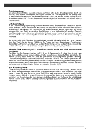 Arbeitslosenquoten
Die jahresdurchschnittliche Arbeitslosenquote, auf Basis aller zivilen Erwerbspersonen, belief sich
2010 auf 11,9 Prozent. Im Vergleich zum Vorjahr nahm sie um 1 Prozentpunkt ab. Die anteilige SGB
III-Arbeitslosenquote belief sich im Jahresdurchschnitt 2010 auf 3,5 Prozent und die anteilige SGB II-
Arbeitslosenquote auf 8,3 Prozent. Die Quoten nahmen gegenüber dem Vorjahr um 0,6 und 0,5 Pro-
zentpunkte ab.

Unterbeschäftigung
In der Unterbeschäftigungsrechnung nach dem Konzept der BA sind neben den Arbeitslosen die Per-
sonen enthalten, die an entlastenden Maßnahmen der Arbeitsmarktpolitik teilnehmen oder zeitweise
arbeitsunfähig erkrankt sind und deshalb nicht als arbeitslos gezählt werden. Damit wird ein umfas-
senderes Bild vom Defizit an regulärer Beschäftigung in einer Volkswirtschaft gegeben. Realwirt-
schaftlich (insbesondere konjunkturell) bedingte Einflüsse können besser erkannt werden, weil der
Einsatz entlastender Arbeitsmarktpolitik zwar die Arbeitslosigkeit, nicht aber die Unterbeschäftigung
verändert.

Im Jahresdurchschnitt 2010 belief sich die Unterbeschäftigung (ohne Kurzarbeit) auf 336.582. Gegen-
über dem Vorjahr hat sie sich um 26.763 oder 7,4 Prozent verringert. Dabei standen Zuwächse zum
Beispiel bei Maßnahmen zur Aktivierung und beruflichen Eingliederung und geförderter Selbständig-
keit. Abnahmen gab es bei Arbeitsbeschaffungsmaßnahmen und Arbeitsgelegenheiten.

Jahresrückblick Ausbildungsmarkt 2009/2010 – Positive Bilanz zum Ende des Berufsbera-
tungsjahres
Die Bilanz des Berufsberatungsjahres 2009/2010 am 30. September 2010 zeigte, dass sich die Lage
auf dem Ausbildungsmarkt erneut verbessert hatte, wenngleich die Gesamtzahl der gemeldeten Be-
werber (22.849) noch immer die Zahl der gemeldeten Ausbildungsstellen (20.840) überstieg.
Demografiebedingt zeigte sich die Bewerberzahl insgesamt rückläufig. Die Zahl der gemeldeten be-
trieblichen Berufsausbildungsstellen stieg, trotz der zu Beginn des Beratungsjahres schwierigen wirt-
schaftlichen Situation. Die Anzahl der noch unbesetzten Berufsausbildungsstellen (668) lag über dem
Vorjahresniveau und überstieg die Zahl der unversorgten Bewerber (607).

Zum Ausbildungsmarkt
Der Ausbildungsmarkt ist auch im so genannten "fünften Quartal" noch in Bewegung. Oberstes Ziel ist
es, jedem ausbildungswilligen und -fähigen Jugendlichen ein Angebot für eine Ausbildung oder Alter-
native zu geben. Bis Mitte Dezember konnte die Zahl der noch unversorgten Bewerber bereits deutlich
reduziert werden (351). Den jungen Menschen, die noch auf der Suche sind, stehen ausreichend Al-
ternativen zur Überbrückung bis zum nächsten Ausbildungsbeginn zur Verfügung, die sofort besetzt
werden können. Dazu gehören Einstiegsqualifizierungen oder auch Maßnahmen zur Berufsvorberei-
tung (BvB).




                                                                                                         4
 
