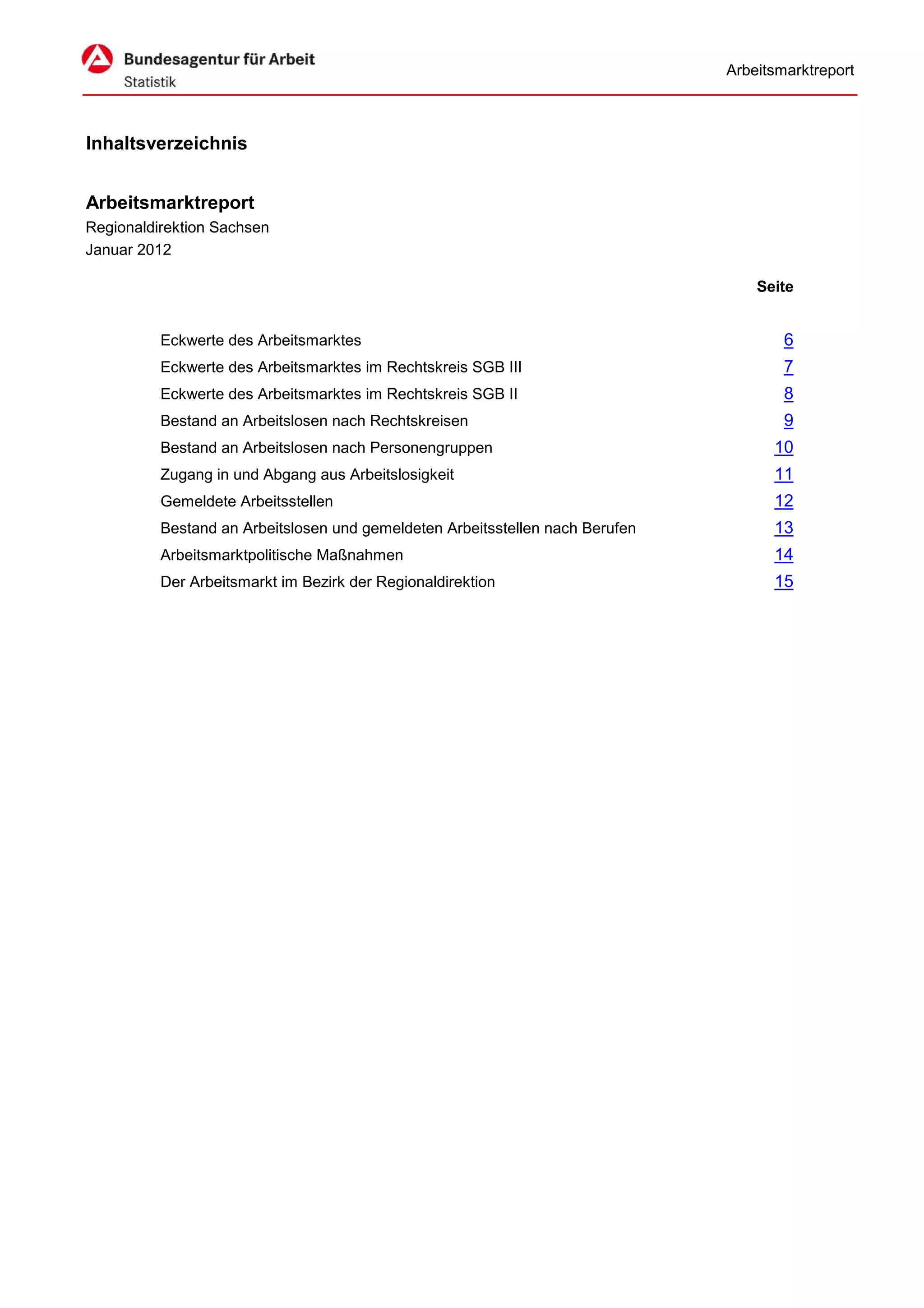 Arbeitsmarktreport



Inhaltsverzeichnis


Arbeitsmarktreport
Regionaldirektion Sachsen
Januar 2012

                                                                                   Seite


          Eckwerte des Arbeitsmarktes                                                  6
          Eckwerte des Arbeitsmarktes im Rechtskreis SGB III                           7
          Eckwerte des Arbeitsmarktes im Rechtskreis SGB II                            8
          Bestand an Arbeitslosen nach Rechtskreisen                                   9
          Bestand an Arbeitslosen nach Personengruppen                               10
          Zugang in und Abgang aus Arbeitslosigkeit                                  11
          Gemeldete Arbeitsstellen                                                   12
          Bestand an Arbeitslosen und gemeldeten Arbeitsstellen nach Berufen         13
          Arbeitsmarktpolitische Maßnahmen                                           14
          Der Arbeitsmarkt im Bezirk der Regionaldirektion                           15
 