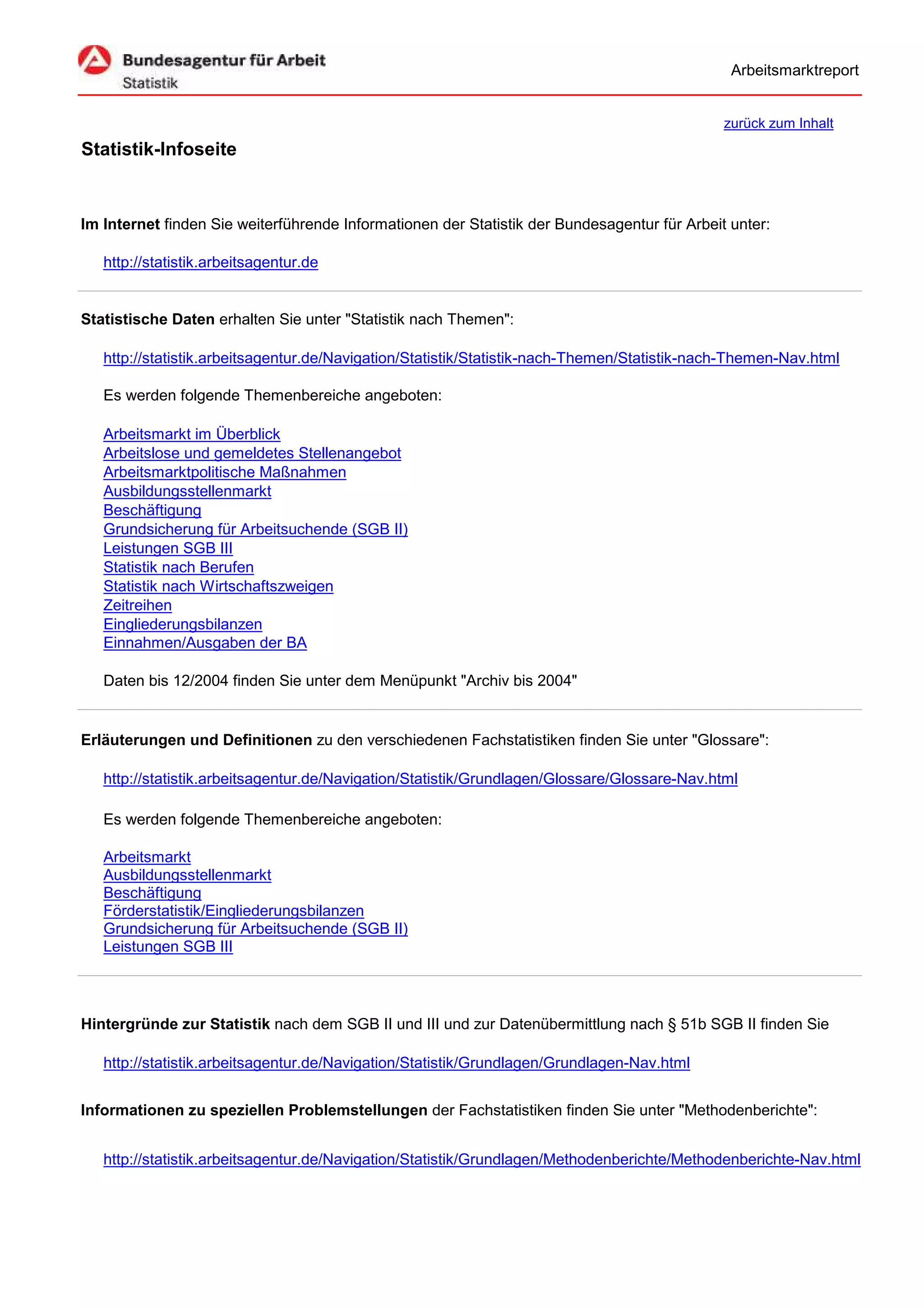 Arbeitsmarktreport


                                                                                              zurück zum Inhalt
Statistik-Infoseite


Im Internet finden Sie weiterführende Informationen der Statistik der Bundesagentur für Arbeit unter:

   http://statistik.arbeitsagentur.de


Statistische Daten erhalten Sie unter "Statistik nach Themen":

   http://statistik.arbeitsagentur.de/Navigation/Statistik/Statistik-nach-Themen/Statistik-nach-Themen-Nav.html

   Es werden folgende Themenbereiche angeboten:

   Arbeitsmarkt im Überblick
   Arbeitslose und gemeldetes Stellenangebot
   Arbeitsmarktpolitische Maßnahmen
   Ausbildungsstellenmarkt
   Beschäftigung
   Grundsicherung für Arbeitsuchende (SGB II)
   Leistungen SGB III
   Statistik nach Berufen
   Statistik nach Wirtschaftszweigen
   Zeitreihen
   Eingliederungsbilanzen
   Einnahmen/Ausgaben der BA

   Daten bis 12/2004 finden Sie unter dem Menüpunkt "Archiv bis 2004"


Erläuterungen und Definitionen zu den verschiedenen Fachstatistiken finden Sie unter "Glossare":

   http://statistik.arbeitsagentur.de/Navigation/Statistik/Grundlagen/Glossare/Glossare-Nav.html

   Es werden folgende Themenbereiche angeboten:

   Arbeitsmarkt
   Ausbildungsstellenmarkt
   Beschäftigung
   Förderstatistik/Eingliederungsbilanzen
   Grundsicherung für Arbeitsuchende (SGB II)
   Leistungen SGB III




Hintergründe zur Statistik nach dem SGB II und III und zur Datenübermittlung nach § 51b SGB II finden Sie

   http://statistik.arbeitsagentur.de/Navigation/Statistik/Grundlagen/Grundlagen-Nav.html


Informationen zu speziellen Problemstellungen der Fachstatistiken finden Sie unter "Methodenberichte":


   http://statistik.arbeitsagentur.de/Navigation/Statistik/Grundlagen/Methodenberichte/Methodenberichte-Nav.html
 