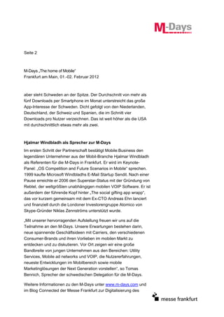 Seite 2



M-Days „The home of Mobile“
Frankfurt am Main, 01.-02. Februar 2012



aber steht Schweden an der Spitze. Der Durchschnitt von mehr als
fünf Downloads per Smartphone im Monat unterstreicht das große
App-Interesse der Schweden. Dicht gefolgt von den Niederlanden,
Deutschland, der Schweiz und Spanien, die im Schnitt vier
Downloads pro Nutzer verzeichnen. Das ist weit höher als die USA
mit durchschnittlich etwas mehr als zwei.



Hjalmar Windbladh als Sprecher zur M-Days
Im ersten Schritt der Partnerschaft bestätigt Mobile:Business den
legendären Unternehmer aus der Mobil-Branche Hjalmar Windbladh
als Referenten für die M-Days in Frankfurt. Er wird im Keynote-
Panel: „OS Competition and Future Scenarios in Mobile“ sprechen.
1999 kaufte Microsoft Windbladhs E-Mail Startup Sendit. Nach einer
Pause erreichte er 2006 den Superstar-Status mit der Gründung von
Rebtel, der weltgrößten unabhängigen mobilen VOIP Software. Er ist
außerdem der führende Kopf hinter „The social gifting app wrapp“,
das vor kurzem gemeinsam mit dem Ex-CTO Andreas Ehn lanciert
und finanziell durch die Londoner Investorengruppe Atomico von
Skype-Gründer Niklas Zennströms unterstützt wurde.

„Mit unserer hervorragenden Aufstellung freuen wir uns auf die
Teilnahme an den M-Days. Unsere Erwartungen bestehen darin,
neue spannende Geschäftsideen mit Carriers, den verschiedenen
Consumer-Brands und ihren Vorlieben im mobilen Markt zu
entdecken und zu diskutieren. Vor Ort zeigen wir eine große
Bandbreite von jungen Unternehmen aus den Bereichen: Utility
Services, Mobile ad networks und VOIP, die Nutzererfahrungen,
neueste Entwicklungen im Mobilbereich sowie mobile
Marketinglösungen der Next Generation vorstellen“, so Tomas
Bennich, Sprecher der schwedischen Delegation für die M-Days.

Weitere Informationen zu den M-Days unter www.m-days.com und
im Blog Connected der Messe Frankfurt zur Digitalisierung des
 