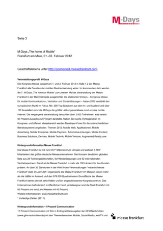 Seite 3



M-Days „The home of Mobile“
Frankfurt am Main, 01.-02. Februar 2012



Geschäftslebens unter http://connected.messefrankfurt.com.


Veranstaltungsprofil M-Days
Die Kongress-Messe spiegelt am 1. und 2. Februar 2012 in Halle 1.2 der Messe
Frankfurt alle Facetten der mobilen Marktentwicklung wider. Im kommenden Jahr werden
die 7. M-Days „The home of Mobile“ zum zweiten Mal als Veranstaltung der Messe
Frankfurt in der Mainmetropole ausgerichtet. Die etablierten M-Days – Kongress-Messe
für mobile Kommunikations-, Vertriebs- und Contentlösungen – haben 2012 verstärkt den
europäischen Markt im Fokus. Mit 200 Top-Speakern aus dem In- und Ausland und über
120 Ausstellern sind die M-Days die größte Leitkongress-Messe rund um das mobile
Internet. Die vergangene Veranstaltung besuchten über 3.000 Teilnehmer, was bereits
50 Prozent Zuwachs zum Vorjahr darstellte. Neben den sechs Vortragsreihen im
Kongress- und offenen Messebereich werden Developer-Foren für die unterschiedlichen
Betriebssysteme angeboten. Themen 2012: Mobile Web, Applikationen, Mobile
Advertising, Mobile Enterprise, Mobile Payment, Automotive-Lösungen, Mobile Content,
Business Solutions, Devices, Mobile Technik, Mobile Venture, Augmented Reality usw.


Hintergrundinformation Messe Frankfurt

Die Messe Frankfurt ist mit rund 457* Millionen Euro Umsatz und weltweit 1.769*
Mitarbeitern das größte deutsche Messeunternehmen. Der Konzern besitzt ein globales
Netz aus 28 Tochtergesellschaften, fünf Niederlassungen und 52 internationalen
Vertriebspartnern. Damit ist die Messe Frankfurt in mehr als 150 Ländern für ihre Kunden
präsent. An über 30 Standorten in der Welt finden Veranstaltungen "made by Messe
Frankfurt" statt. Im Jahr 2011 organisierte die Messe Frankfurt 101 Messen, davon mehr
als die Hälfte im Ausland. Auf den 578.000 Quadratmetern Grundfläche der Messe
Frankfurt stehen derzeit zehn Hallen und ein angeschlossenes Kongresszentrum. Das
Unternehmen befindet sich in öffentlicher Hand, Anteilseigner sind die Stadt Frankfurt mit
60 Prozent und das Land Hessen mit 40 Prozent.
Weitere Informationen: www.messefrankfurt.com
* Vorläufige Zahlen (2011).


Hintergrundinformation 11 Prozent Communication
11 Prozent Communication mit Sitz in Erding ist Herausgeber der GFM Nachrichten
(www.gfm-nachrichten.de) mit den Themenbereichen Mobile, Social Media, webTV und
 