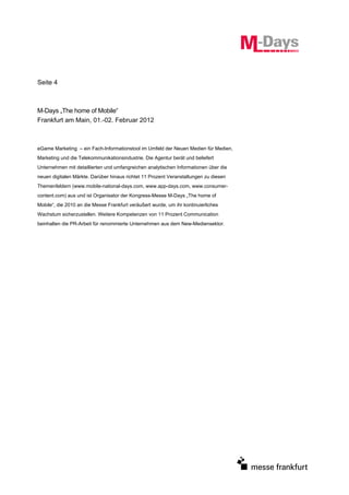 Seite 4



M-Days „The home of Mobile“
Frankfurt am Main, 01.-02. Februar 2012



eGame Marketing – ein Fach-Informationstool im Umfeld der Neuen Medien für Medien,
Marketing und die Telekommunikationsindustrie. Die Agentur berät und beliefert
Unternehmen mit detaillierten und umfangreichen analytischen Informationen über die
neuen digitalen Märkte. Darüber hinaus richtet 11 Prozent Veranstaltungen zu diesen
Themenfeldern (www.mobile-national-days.com, www.app-days.com, www.consumer-
content.com) aus und ist Organisator der Kongress-Messe M-Days „The home of
Mobile“, die 2010 an die Messe Frankfurt veräußert wurde, um ihr kontinuierliches
Wachstum sicherzustellen. Weitere Kompetenzen von 11 Prozent Communication
beinhalten die PR-Arbeit für renommierte Unternehmen aus dem New-Mediensektor.
 