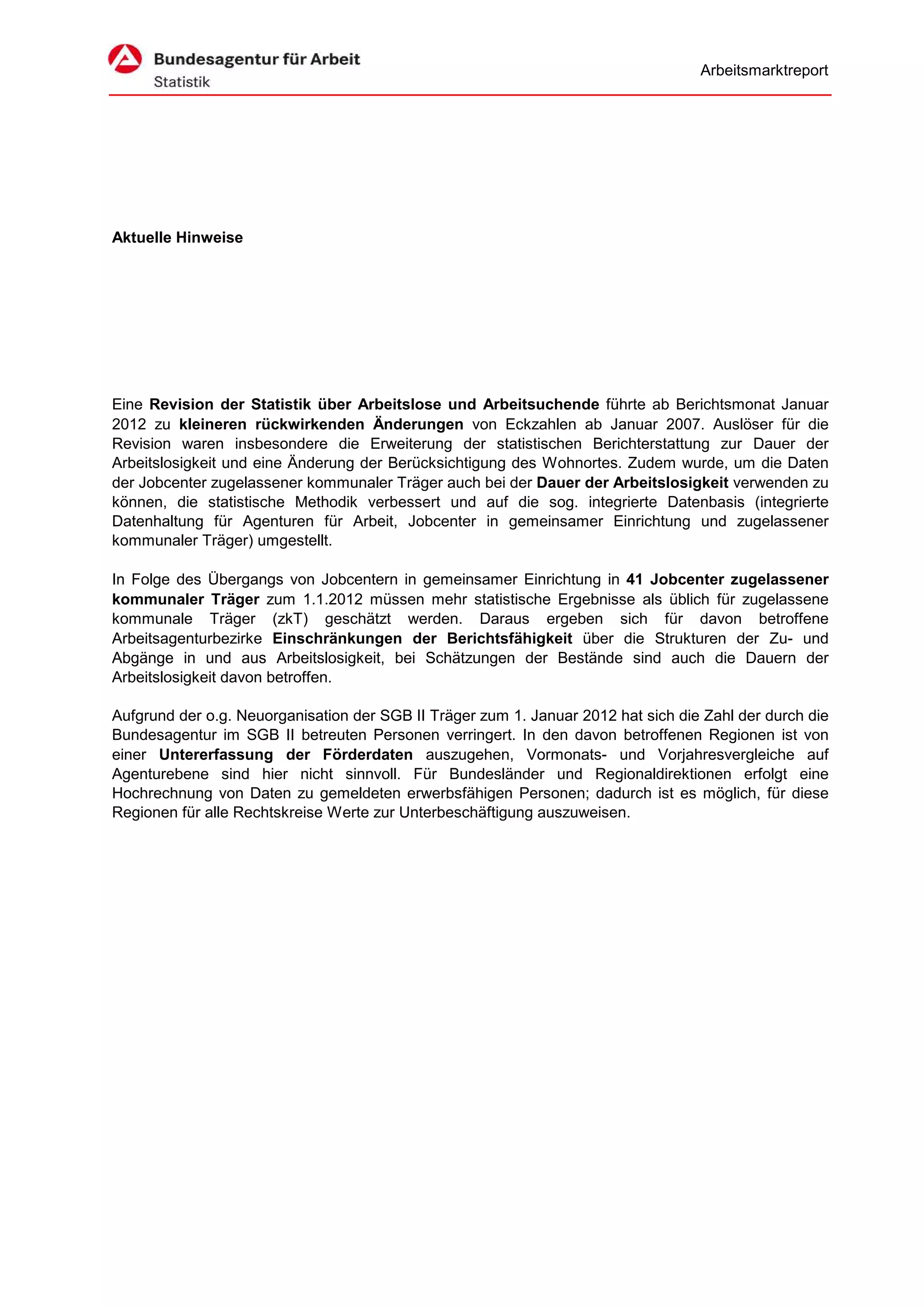 Arbeitsmarktreport




Aktuelle Hinweise




Eine Revision der Statistik über Arbeitslose und Arbeitsuchende führte ab Berichtsmonat Januar
2012 zu kleineren rückwirkenden Änderungen von Eckzahlen ab Januar 2007. Auslöser für die
Revision waren insbesondere die Erweiterung der statistischen Berichterstattung zur Dauer der
Arbeitslosigkeit und eine Änderung der Berücksichtigung des Wohnortes. Zudem wurde, um die Daten
der Jobcenter zugelassener kommunaler Träger auch bei der Dauer der Arbeitslosigkeit verwenden zu
können, die statistische Methodik verbessert und auf die sog. integrierte Datenbasis (integrierte
Datenhaltung für Agenturen für Arbeit, Jobcenter in gemeinsamer Einrichtung und zugelassener
kommunaler Träger) umgestellt.

In Folge des Übergangs von Jobcentern in gemeinsamer Einrichtung in 41 Jobcenter zugelassener
kommunaler Träger zum 1.1.2012 müssen mehr statistische Ergebnisse als üblich für zugelassene
kommunale Träger (zkT) geschätzt werden. Daraus ergeben sich für davon betroffene
Arbeitsagenturbezirke Einschränkungen der Berichtsfähigkeit über die Strukturen der Zu- und
Abgänge in und aus Arbeitslosigkeit, bei Schätzungen der Bestände sind auch die Dauern der
Arbeitslosigkeit davon betroffen.

Aufgrund der o.g. Neuorganisation der SGB II Träger zum 1. Januar 2012 hat sich die Zahl der durch die
Bundesagentur im SGB II betreuten Personen verringert. In den davon betroffenen Regionen ist von
einer Untererfassung der Förderdaten auszugehen, Vormonats- und Vorjahresvergleiche auf
Agenturebene sind hier nicht sinnvoll. Für Bundesländer und Regionaldirektionen erfolgt eine
Hochrechnung von Daten zu gemeldeten erwerbsfähigen Personen; dadurch ist es möglich, für diese
Regionen für alle Rechtskreise Werte zur Unterbeschäftigung auszuweisen.
 