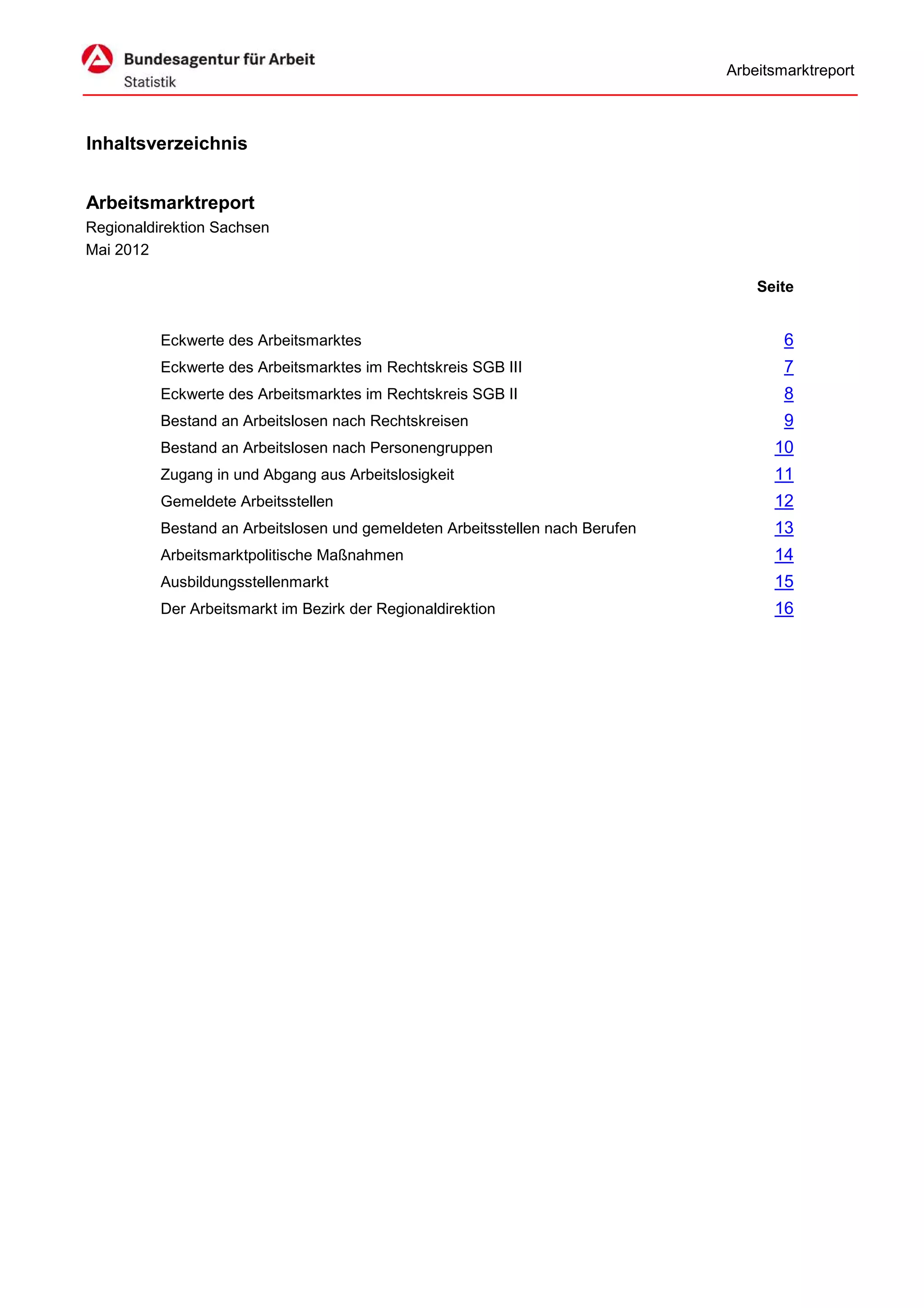 Arbeitsmarktreport



Inhaltsverzeichnis


Arbeitsmarktreport
Regionaldirektion Sachsen
Mai 2012

                                                                                   Seite


          Eckwerte des Arbeitsmarktes                                                  6
          Eckwerte des Arbeitsmarktes im Rechtskreis SGB III                           7
          Eckwerte des Arbeitsmarktes im Rechtskreis SGB II                            8
          Bestand an Arbeitslosen nach Rechtskreisen                                   9
          Bestand an Arbeitslosen nach Personengruppen                               10
          Zugang in und Abgang aus Arbeitslosigkeit                                  11
          Gemeldete Arbeitsstellen                                                   12
          Bestand an Arbeitslosen und gemeldeten Arbeitsstellen nach Berufen         13
          Arbeitsmarktpolitische Maßnahmen                                           14
          Ausbildungsstellenmarkt                                                    15
          Der Arbeitsmarkt im Bezirk der Regionaldirektion                           16
 