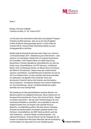 Seite 2



M-Days „The home of Mobile“
Frankfurt am Main, 01.-02. Februar 2012



und hat durch die mehrheitliche Übernahme des digitalen Prospekt-
Anbieters kaufDA! bewiesen, dass sie an die Zukunft digitaler
mobiler Kanäle für Zeitungsverleger glaubt. In seiner Rolle als
Vorstand hat Dr. Andreas Wiele interessante Details aus dem
Verlagsgeschäft zu berichten.

Nahtlos folgt die Keynote-Runde des ersten Tages zum „Konsum-
und Nutzerverhalten 2015 – Mobilisierung der Unternehmen“, unter
anderem mit Uwe Becker, Media-Chef von Unilever Deutschland,
Eric Schoeffler, Chief Creative Officer von DDB Tribal Group
Deutschland, Christian Hasselbring, Geschäftsführer von stern.de,
André Lönne, Geschäftsführer von HTC Germany, und Michael
Mücke, CEO und Managing Partner von Mücke Sturm & Company.
Der Markt für Smartphones, Tablets sowie das mobile Internet
wachsen unaufhaltsam. Laut Marktforschern entwickeln sie sich bis
2015 zum Massenmarkt, und das verändert das Konsumverhalten
am stationären und digitalen Point of Interest. Durch den
technischen Fortschritt nehmen die Faktoren wie Informations-,
Kommunikations-, Transaktions-Zuflüsse einen anderen Stellenwert
ein. Die Unterhaltungs-, Social- und Multimediadienste spielen
ebenfalls eine neue wichtige Rolle.

Die Gestaltung von Benutzeroberflächen zwischen Mensch und
Maschine gehört zum alltäglichen Business. Darum widmet sich ein
Kongress-Panel speziell dem Thema „Der Kunde ist König – Design
mit großen Ansprüchen“. Ziel des User Interface Designs ist, eine
Anwenderschnittstelle zu erschaffen, die so gestaltet ist, dass ein
möglichst breiter Kreis von Nutzern eine optimale Wunsch-,
Bedürfnis- und Zielerfüllung erfährt. Wie aber können interaktive
Produkte benutzerfreundlich und attraktiv gestaltet werden? Kai
Pohlmann, Geschäftsführer der KMF Werbung GmbH, greift die
User Experience – zwischen Design und Brauchbarkeit – auf,
während Dirk Krause, Technical Director bei der Pixelpark AG, die
Vorteile von Responsive Web Apps beleuchtet. Bei der Entwicklung
und Konzeption von Apps geht es um die Gestaltung guter
 