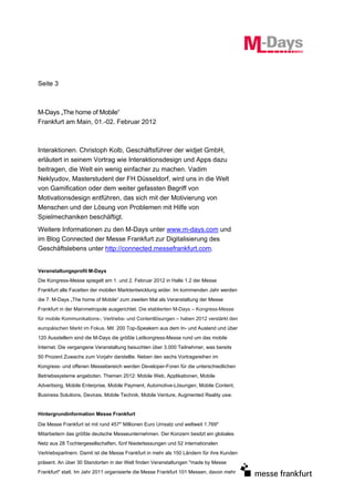 Seite 3



M-Days „The home of Mobile“
Frankfurt am Main, 01.-02. Februar 2012



Interaktionen. Christoph Kolb, Geschäftsführer der widjet GmbH,
erläutert in seinem Vortrag wie Interaktionsdesign und Apps dazu
beitragen, die Welt ein wenig einfacher zu machen. Vadim
Neklyudov, Masterstudent der FH Düsseldorf, wird uns in die Welt
von Gamification oder dem weiter gefassten Begriff von
Motivationsdesign entführen, das sich mit der Motivierung von
Menschen und der Lösung von Problemen mit Hilfe von
Spielmechaniken beschäftigt.
Weitere Informationen zu den M-Days unter www.m-days.com und
im Blog Connected der Messe Frankfurt zur Digitalisierung des
Geschäftslebens unter http://connected.messefrankfurt.com.


Veranstaltungsprofil M-Days
Die Kongress-Messe spiegelt am 1. und 2. Februar 2012 in Halle 1.2 der Messe
Frankfurt alle Facetten der mobilen Marktentwicklung wider. Im kommenden Jahr werden
die 7. M-Days „The home of Mobile“ zum zweiten Mal als Veranstaltung der Messe
Frankfurt in der Mainmetropole ausgerichtet. Die etablierten M-Days – Kongress-Messe
für mobile Kommunikations-, Vertriebs- und Contentlösungen – haben 2012 verstärkt den
europäischen Markt im Fokus. Mit 200 Top-Speakern aus dem In- und Ausland und über
120 Ausstellern sind die M-Days die größte Leitkongress-Messe rund um das mobile
Internet. Die vergangene Veranstaltung besuchten über 3.000 Teilnehmer, was bereits
50 Prozent Zuwachs zum Vorjahr darstellte. Neben den sechs Vortragsreihen im
Kongress- und offenen Messebereich werden Developer-Foren für die unterschiedlichen
Betriebssysteme angeboten. Themen 2012: Mobile Web, Applikationen, Mobile
Advertising, Mobile Enterprise, Mobile Payment, Automotive-Lösungen, Mobile Content,
Business Solutions, Devices, Mobile Technik, Mobile Venture, Augmented Reality usw.


Hintergrundinformation Messe Frankfurt

Die Messe Frankfurt ist mit rund 457* Millionen Euro Umsatz und weltweit 1.769*
Mitarbeitern das größte deutsche Messeunternehmen. Der Konzern besitzt ein globales
Netz aus 28 Tochtergesellschaften, fünf Niederlassungen und 52 internationalen
Vertriebspartnern. Damit ist die Messe Frankfurt in mehr als 150 Ländern für ihre Kunden
präsent. An über 30 Standorten in der Welt finden Veranstaltungen "made by Messe
Frankfurt" statt. Im Jahr 2011 organisierte die Messe Frankfurt 101 Messen, davon mehr
 