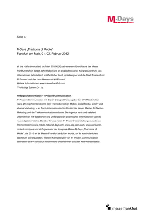 Seite 4



M-Days „The home of Mobile“
Frankfurt am Main, 01.-02. Februar 2012



als die Hälfte im Ausland. Auf den 578.000 Quadratmetern Grundfläche der Messe
Frankfurt stehen derzeit zehn Hallen und ein angeschlossenes Kongresszentrum. Das
Unternehmen befindet sich in öffentlicher Hand, Anteilseigner sind die Stadt Frankfurt mit
60 Prozent und das Land Hessen mit 40 Prozent.
Weitere Informationen: www.messefrankfurt.com
* Vorläufige Zahlen (2011).


Hintergrundinformation 11 Prozent Communication
11 Prozent Communication mit Sitz in Erding ist Herausgeber der GFM Nachrichten
(www.gfm-nachrichten.de) mit den Themenbereichen Mobile, Social Media, webTV und
eGame Marketing – ein Fach-Informationstool im Umfeld der Neuen Medien für Medien,
Marketing und die Telekommunikationsindustrie. Die Agentur berät und beliefert
Unternehmen mit detaillierten und umfangreichen analytischen Informationen über die
neuen digitalen Märkte. Darüber hinaus richtet 11 Prozent Veranstaltungen zu diesen
Themenfeldern (www.mobile-national-days.com, www.app-days.com, www.consumer-
content.com) aus und ist Organisator der Kongress-Messe M-Days „The home of
Mobile“, die 2010 an die Messe Frankfurt veräußert wurde, um ihr kontinuierliches
Wachstum sicherzustellen. Weitere Kompetenzen von 11 Prozent Communication
beinhalten die PR-Arbeit für renommierte Unternehmen aus dem New-Mediensektor.
 