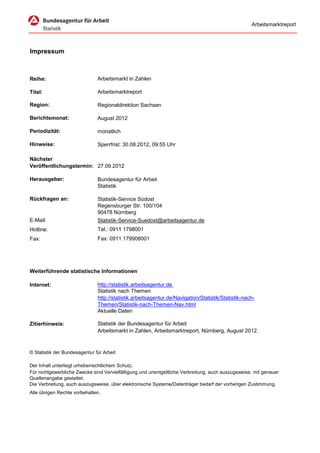 Arbeitsmarktreport




Impressum



Reihe:                         Arbeitsmarkt in Zahlen

Titel:                         Arbeitsmarktreport

Region:                        Regionaldirektion Sachsen

Berichtsmonat:                 August 2012

Periodizität:                  monatlich

Hinweise:                      Sperrfrist: 30.08.2012, 09:55 Uhr

Nächster
Veröffentlichungstermin: 27.09.2012

Herausgeber:                   Bundesagentur für Arbeit
                               Statistik

Rückfragen an:                 Statistik-Service Südost
                               Regensburger Str. 100/104
                               90478 Nürnberg
E-Mail:                        Statistik-Service-Suedost@arbeitsagentur.de
Hotline:                       Tel.: 0911 1798001
Fax:                           Fax: 0911 179908001




Weiterführende statistische Informationen

Internet:                      http://statistik.arbeitsagentur.de
                               Statistik nach Themen
                               http://statistik.arbeitsagentur.de/Navigation/Statistik/Statistik-nach-
                               Themen/Statistik-nach-Themen-Nav.html
                               Aktuelle Daten

Zitierhinweis:                 Statistik der Bundesagentur für Arbeit
                               Arbeitsmarkt in Zahlen, Arbeitsmarktreport, Nürnberg, August 2012.



© Statistik der Bundesagentur für Arbeit

Der Inhalt unterliegt urheberrechtlichem Schutz.
Für nichtgewerbliche Zwecke sind Vervielfältigung und unentgeltliche Verbreitung, auch auszugsweise, mit genauer
Quellenangabe gestattet.
Die Verbreitung, auch auszugsweise, über elektronische Systeme/Datenträger bedarf der vorherigen Zustimmung.
Alle übrigen Rechte vorbehalten.
 