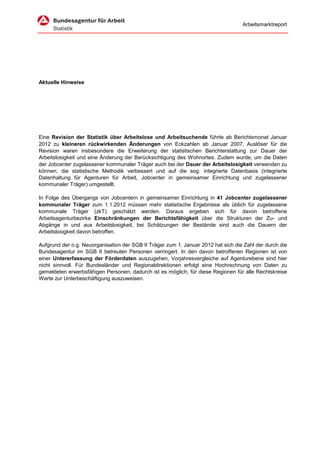 Arbeitsmarktreport




Aktuelle Hinweise




Eine Revision der Statistik über Arbeitslose und Arbeitsuchende führte ab Berichtsmonat Januar
2012 zu kleineren rückwirkenden Änderungen von Eckzahlen ab Januar 2007. Auslöser für die
Revision waren insbesondere die Erweiterung der statistischen Berichterstattung zur Dauer der
Arbeitslosigkeit und eine Änderung der Berücksichtigung des Wohnortes. Zudem wurde, um die Daten
der Jobcenter zugelassener kommunaler Träger auch bei der Dauer der Arbeitslosigkeit verwenden zu
können, die statistische Methodik verbessert und auf die sog. integrierte Datenbasis (integrierte
Datenhaltung für Agenturen für Arbeit, Jobcenter in gemeinsamer Einrichtung und zugelassener
kommunaler Träger) umgestellt.

In Folge des Übergangs von Jobcentern in gemeinsamer Einrichtung in 41 Jobcenter zugelassener
kommunaler Träger zum 1.1.2012 müssen mehr statistische Ergebnisse als üblich für zugelassene
kommunale Träger (zkT) geschätzt werden. Daraus ergeben sich für davon betroffene
Arbeitsagenturbezirke Einschränkungen der Berichtsfähigkeit über die Strukturen der Zu- und
Abgänge in und aus Arbeitslosigkeit, bei Schätzungen der Bestände sind auch die Dauern der
Arbeitslosigkeit davon betroffen.

Aufgrund der o.g. Neuorganisation der SGB II Träger zum 1. Januar 2012 hat sich die Zahl der durch die
Bundesagentur im SGB II betreuten Personen verringert. In den davon betroffenen Regionen ist von
einer Untererfassung der Förderdaten auszugehen, Vorjahresvergleiche auf Agenturebene sind hier
nicht sinnvoll. Für Bundesländer und Regionaldirektionen erfolgt eine Hochrechnung von Daten zu
gemeldeten erwerbsfähigen Personen; dadurch ist es möglich, für diese Regionen für alle Rechtskreise
Werte zur Unterbeschäftigung auszuweisen.
 