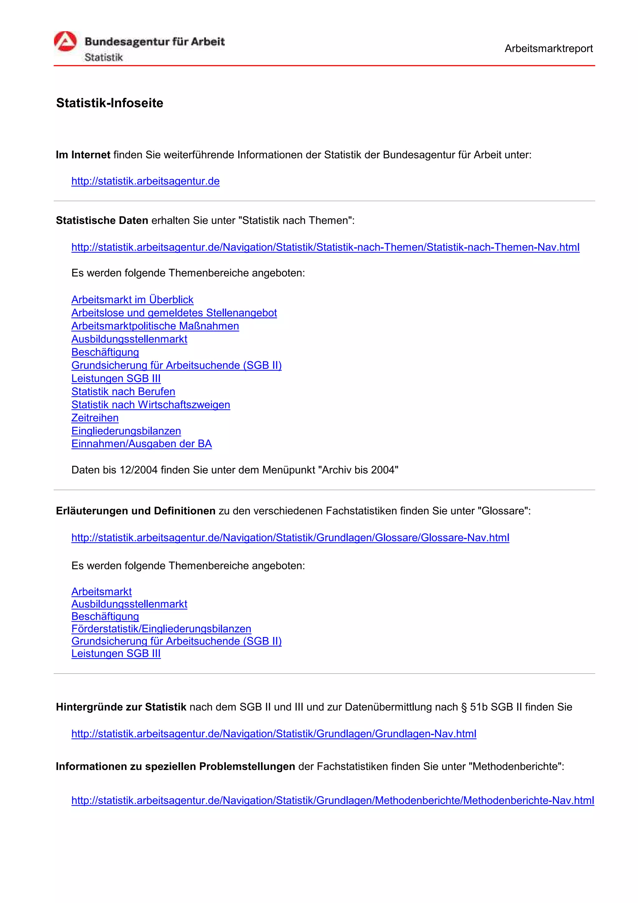 Arbeitsmarktreport




Statistik-Infoseite


Im Internet finden Sie weiterführende Informationen der Statistik der Bundesagentur für Arbeit unter:

   http://statistik.arbeitsagentur.de


Statistische Daten erhalten Sie unter "Statistik nach Themen":

   http://statistik.arbeitsagentur.de/Navigation/Statistik/Statistik-nach-Themen/Statistik-nach-Themen-Nav.html

   Es werden folgende Themenbereiche angeboten:

   Arbeitsmarkt im Überblick
   Arbeitslose und gemeldetes Stellenangebot
   Arbeitsmarktpolitische Maßnahmen
   Ausbildungsstellenmarkt
   Beschäftigung
   Grundsicherung für Arbeitsuchende (SGB II)
   Leistungen SGB III
   Statistik nach Berufen
   Statistik nach Wirtschaftszweigen
   Zeitreihen
   Eingliederungsbilanzen
   Einnahmen/Ausgaben der BA

   Daten bis 12/2004 finden Sie unter dem Menüpunkt "Archiv bis 2004"


Erläuterungen und Definitionen zu den verschiedenen Fachstatistiken finden Sie unter "Glossare":

   http://statistik.arbeitsagentur.de/Navigation/Statistik/Grundlagen/Glossare/Glossare-Nav.html

   Es werden folgende Themenbereiche angeboten:

   Arbeitsmarkt
   Ausbildungsstellenmarkt
   Beschäftigung
   Förderstatistik/Eingliederungsbilanzen
   Grundsicherung für Arbeitsuchende (SGB II)
   Leistungen SGB III




Hintergründe zur Statistik nach dem SGB II und III und zur Datenübermittlung nach § 51b SGB II finden Sie

   http://statistik.arbeitsagentur.de/Navigation/Statistik/Grundlagen/Grundlagen-Nav.html


Informationen zu speziellen Problemstellungen der Fachstatistiken finden Sie unter "Methodenberichte":


   http://statistik.arbeitsagentur.de/Navigation/Statistik/Grundlagen/Methodenberichte/Methodenberichte-Nav.html
 