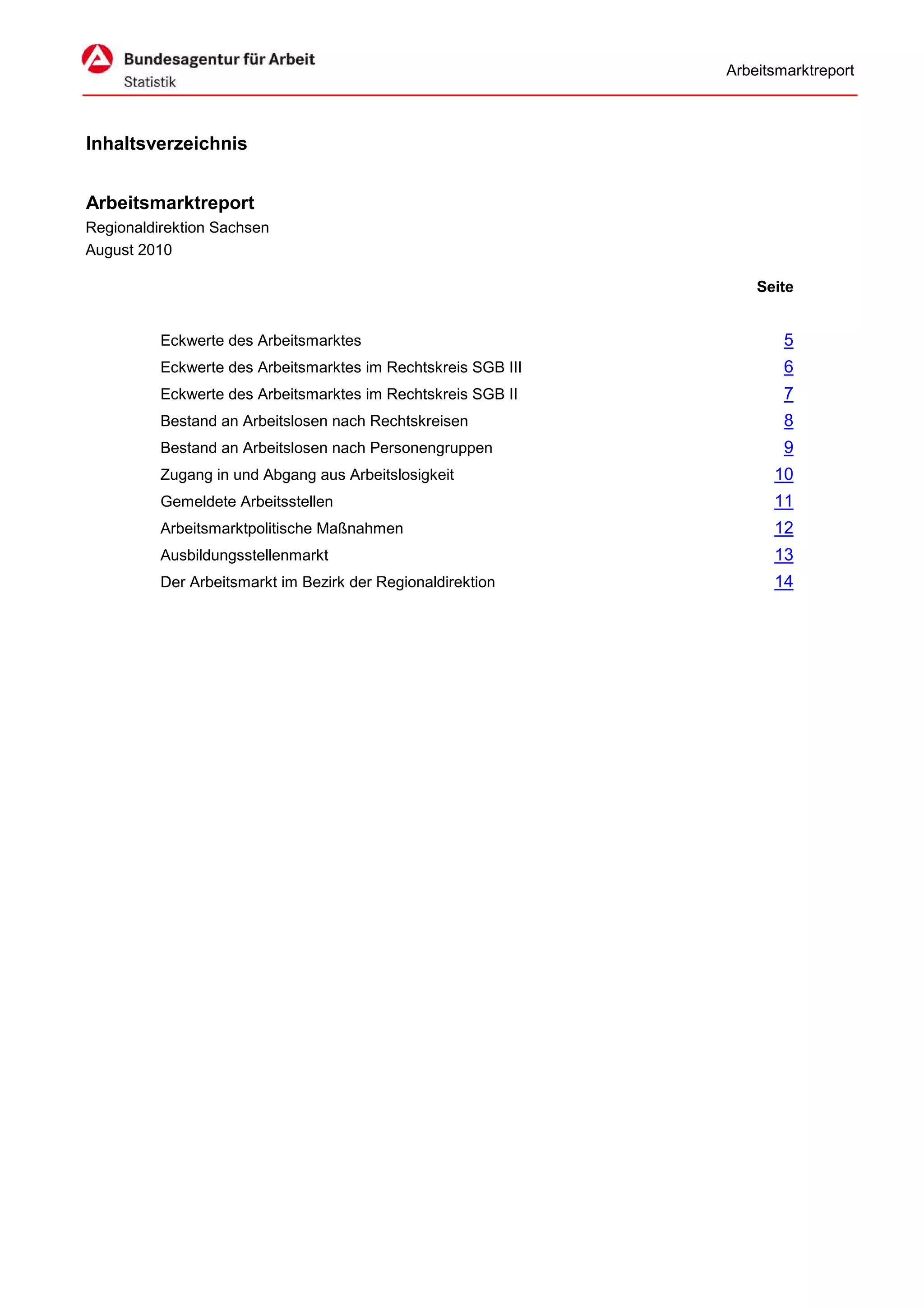 Arbeitsmarktreport



Inhaltsverzeichnis


Arbeitsmarktreport
Regionaldirektion Sachsen
August 2010

                                                                   Seite


          Eckwerte des Arbeitsmarktes                                  5
          Eckwerte des Arbeitsmarktes im Rechtskreis SGB III           6
          Eckwerte des Arbeitsmarktes im Rechtskreis SGB II            7
          Bestand an Arbeitslosen nach Rechtskreisen                   8
          Bestand an Arbeitslosen nach Personengruppen                 9
          Zugang in und Abgang aus Arbeitslosigkeit                  10
          Gemeldete Arbeitsstellen                                   11
          Arbeitsmarktpolitische Maßnahmen                           12
          Ausbildungsstellenmarkt                                    13
          Der Arbeitsmarkt im Bezirk der Regionaldirektion           14
 
