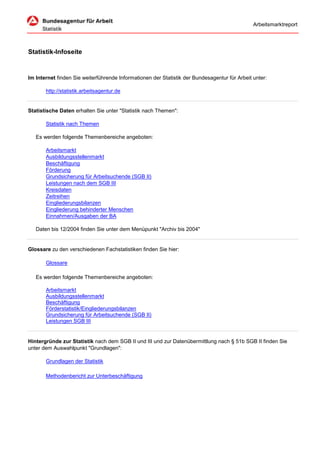 Arbeitsmarktreport




Statistik-Infoseite


Im Internet finden Sie weiterführende Informationen der Statistik der Bundesagentur für Arbeit unter:

       http://statistik.arbeitsagentur.de


Statistische Daten erhalten Sie unter "Statistik nach Themen":

       Statistik nach Themen

   Es werden folgende Themenbereiche angeboten:

       Arbeitsmarkt
       Ausbildungsstellenmarkt
       Beschäftigung
       Förderung
       Grundsicherung für Arbeitsuchende (SGB II)
       Leistungen nach dem SGB III
       Kreisdaten
       Zeitreihen
       Eingliederungsbilanzen
       Eingliederung behinderter Menschen
       Einnahmen/Ausgaben der BA

   Daten bis 12/2004 finden Sie unter dem Menüpunkt "Archiv bis 2004"


Glossare zu den verschiedenen Fachstatistiken finden Sie hier:

       Glossare

   Es werden folgende Themenbereiche angeboten:

       Arbeitsmarkt
       Ausbildungsstellenmarkt
       Beschäftigung
       Förderstatistik/Eingliederungsbilanzen
       Grundsicherung für Arbeitsuchende (SGB II)
       Leistungen SGB III


Hintergründe zur Statistik nach dem SGB II und III und zur Datenübermittlung nach § 51b SGB II finden Sie
unter dem Auswahlpunkt "Grundlagen":

       Grundlagen der Statistik

       Methodenbericht zur Unterbeschäftigung
 