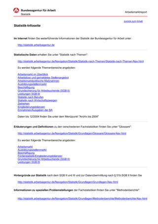 Arbeitsmarktreport


                                                                                              zurück zum Inhalt
Statistik-Infoseite


Im Internet finden Sie weiterführende Informationen der Statistik der Bundesagentur für Arbeit unter:

   http://statistik.arbeitsagentur.de


Statistische Daten erhalten Sie unter "Statistik nach Themen":

   http://statistik.arbeitsagentur.de/Navigation/Statistik/Statistik-nach-Themen/Statistik-nach-Themen-Nav.html

   Es werden folgende Themenbereiche angeboten:

   Arbeitsmarkt im Überblick
   Arbeitslose und gemeldetes Stellenangebot
   Arbeitsmarktpolitische Maßnahmen
   Ausbildungsstellenmarkt
   Beschäftigung
   Grundsicherung für Arbeitsuchende (SGB II)
   Leistungen SGB III
   Statistik nach Berufen
   Statistik nach Wirtschaftszweigen
   Zeitreihen
   Eingliederungsbilanzen
   Einnahmen/Ausgaben der BA

   Daten bis 12/2004 finden Sie unter dem Menüpunkt "Archiv bis 2004"


Erläuterungen und Definitionen zu den verschiedenen Fachstatistiken finden Sie unter "Glossare":

   http://statistik.arbeitsagentur.de/Navigation/Statistik/Grundlagen/Glossare/Glossare-Nav.html

   Es werden folgende Themenbereiche angeboten:

   Arbeitsmarkt
   Ausbildungsstellenmarkt
   Beschäftigung
   Förderstatistik/Eingliederungsbilanzen
   Grundsicherung für Arbeitsuchende (SGB II)
   Leistungen SGB III




Hintergründe zur Statistik nach dem SGB II und III und zur Datenübermittlung nach § 51b SGB II finden Sie

   http://statistik.arbeitsagentur.de/Navigation/Statistik/Grundlagen/Grundlagen-Nav.html


Informationen zu speziellen Problemstellungen der Fachstatistiken finden Sie unter "Methodenberichte":


   http://statistik.arbeitsagentur.de/Navigation/Statistik/Grundlagen/Methodenberichte/Methodenberichte-Nav.html
 