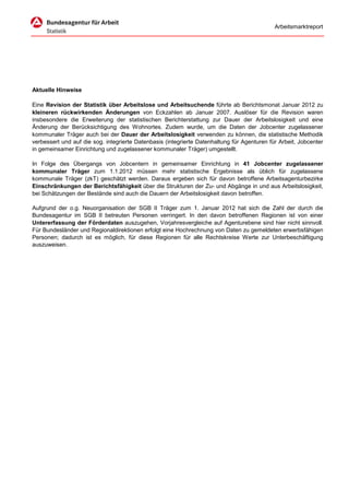 Arbeitsmarktreport




Aktuelle Hinweise

Eine Revision der Statistik über Arbeitslose und Arbeitsuchende führte ab Berichtsmonat Januar 2012 zu
kleineren rückwirkenden Änderungen von Eckzahlen ab Januar 2007. Auslöser für die Revision waren
insbesondere die Erweiterung der statistischen Berichterstattung zur Dauer der Arbeitslosigkeit und eine
Änderung der Berücksichtigung des Wohnortes. Zudem wurde, um die Daten der Jobcenter zugelassener
kommunaler Träger auch bei der Dauer der Arbeitslosigkeit verwenden zu können, die statistische Methodik
verbessert und auf die sog. integrierte Datenbasis (integrierte Datenhaltung für Agenturen für Arbeit, Jobcenter
in gemeinsamer Einrichtung und zugelassener kommunaler Träger) umgestellt.

In Folge des Übergangs von Jobcentern in gemeinsamer Einrichtung in 41 Jobcenter zugelassener
kommunaler Träger zum 1.1.2012 müssen mehr statistische Ergebnisse als üblich für zugelassene
kommunale Träger (zkT) geschätzt werden. Daraus ergeben sich für davon betroffene Arbeitsagenturbezirke
Einschränkungen der Berichtsfähigkeit über die Strukturen der Zu- und Abgänge in und aus Arbeitslosigkeit,
bei Schätzungen der Bestände sind auch die Dauern der Arbeitslosigkeit davon betroffen.

Aufgrund der o.g. Neuorganisation der SGB II Träger zum 1. Januar 2012 hat sich die Zahl der durch die
Bundesagentur im SGB II betreuten Personen verringert. In den davon betroffenen Regionen ist von einer
Untererfassung der Förderdaten auszugehen, Vorjahresvergleiche auf Agenturebene sind hier nicht sinnvoll.
Für Bundesländer und Regionaldirektionen erfolgt eine Hochrechnung von Daten zu gemeldeten erwerbsfähigen
Personen; dadurch ist es möglich, für diese Regionen für alle Rechtskreise Werte zur Unterbeschäftigung
auszuweisen.
 
