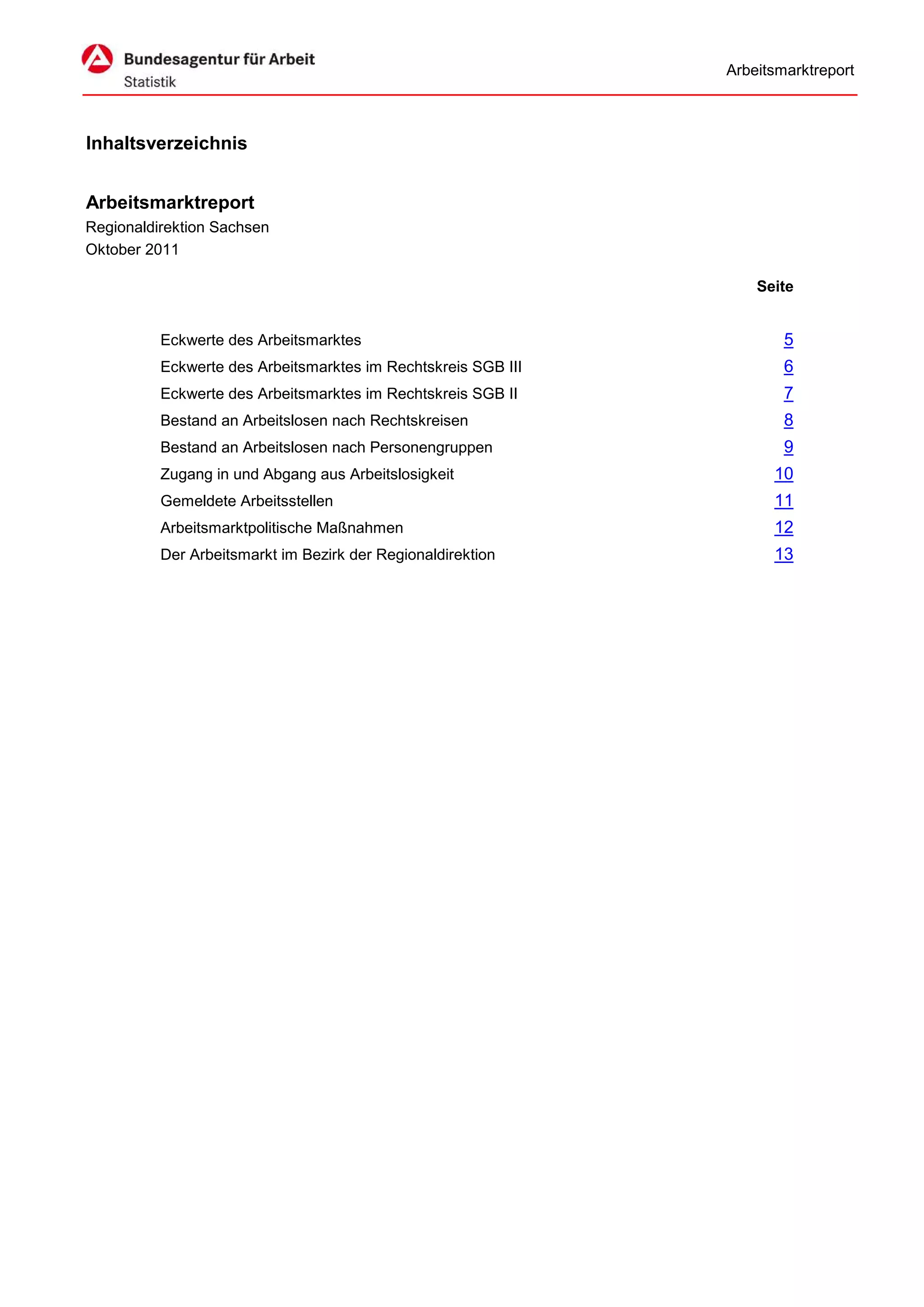 Arbeitsmarktreport



Inhaltsverzeichnis


Arbeitsmarktreport
Regionaldirektion Sachsen
Oktober 2011

                                                                   Seite


          Eckwerte des Arbeitsmarktes                                  5
          Eckwerte des Arbeitsmarktes im Rechtskreis SGB III           6
          Eckwerte des Arbeitsmarktes im Rechtskreis SGB II            7
          Bestand an Arbeitslosen nach Rechtskreisen                   8
          Bestand an Arbeitslosen nach Personengruppen                 9
          Zugang in und Abgang aus Arbeitslosigkeit                  10
          Gemeldete Arbeitsstellen                                   11
          Arbeitsmarktpolitische Maßnahmen                           12
          Der Arbeitsmarkt im Bezirk der Regionaldirektion           13
 