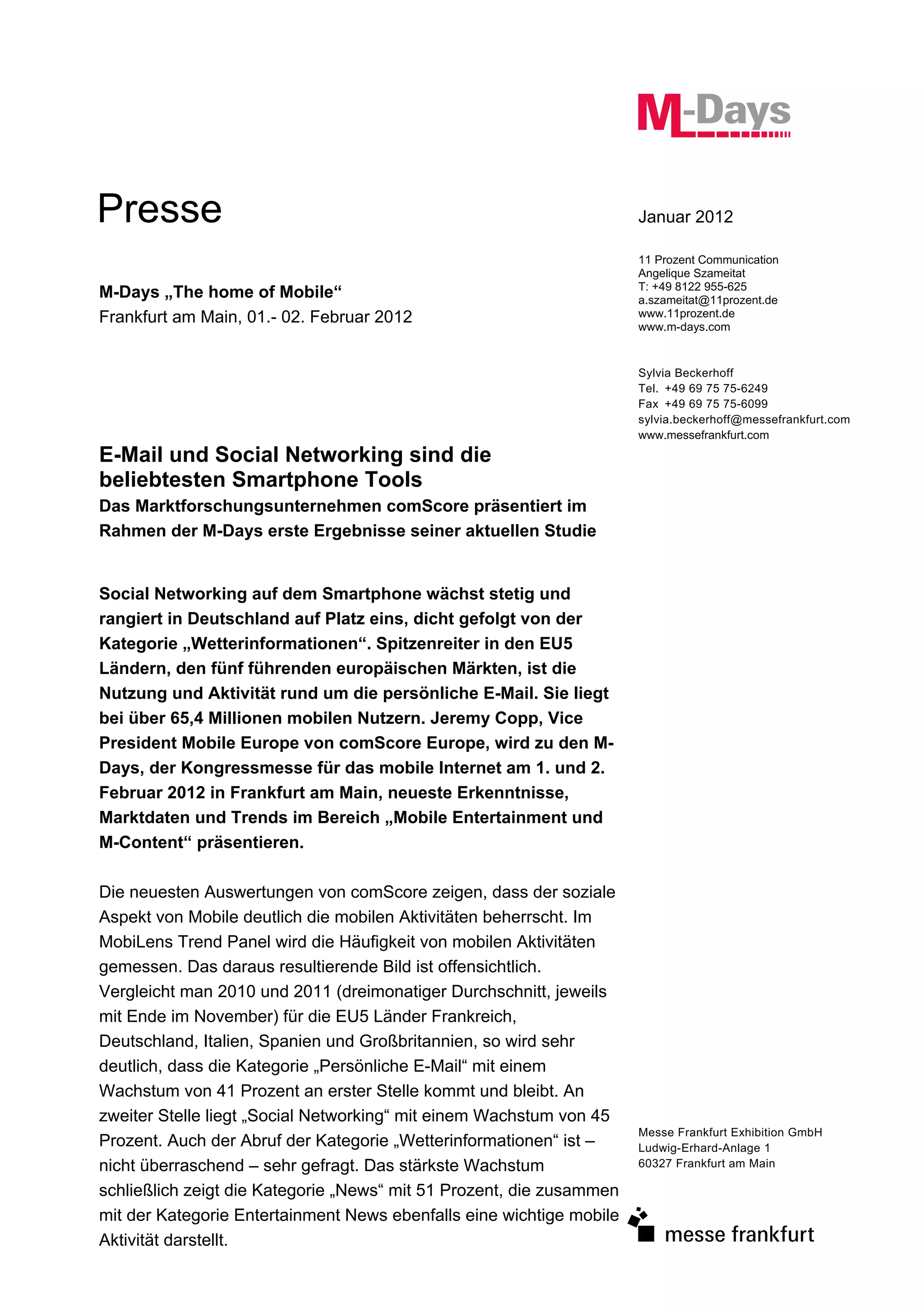 Presse                                                                Januar 2012

                                                                      11 Prozent Communication
                                                                      Angelique Szameitat
                                                                      T: +49 8122 955-625
M-Days „The home of Mobile“                                           a.szameitat@11prozent.de
Frankfurt am Main, 01.- 02. Februar 2012                              www.11prozent.de
                                                                      www.m-days.com


                                                                      Sylvia Beckerhoff
                                                                      Tel. +49 69 75 75-6249
                                                                      Fax +49 69 75 75-6099
                                                                      sylvia.beckerhoff@messefrankfurt.com
                                                                      www.messefrankfurt.com
E-Mail und Social Networking sind die
beliebtesten Smartphone Tools
Das Marktforschungsunternehmen comScore präsentiert im
Rahmen der M-Days erste Ergebnisse seiner aktuellen Studie


Social Networking auf dem Smartphone wächst stetig und
rangiert in Deutschland auf Platz eins, dicht gefolgt von der
Kategorie „Wetterinformationen“. Spitzenreiter in den EU5
Ländern, den fünf führenden europäischen Märkten, ist die
Nutzung und Aktivität rund um die persönliche E-Mail. Sie liegt
bei über 65,4 Millionen mobilen Nutzern. Jeremy Copp, Vice
President Mobile Europe von comScore Europe, wird zu den M-
Days, der Kongressmesse für das mobile Internet am 1. und 2.
Februar 2012 in Frankfurt am Main, neueste Erkenntnisse,
Marktdaten und Trends im Bereich „Mobile Entertainment und
M-Content“ präsentieren.

Die neuesten Auswertungen von comScore zeigen, dass der soziale
Aspekt von Mobile deutlich die mobilen Aktivitäten beherrscht. Im
MobiLens Trend Panel wird die Häufigkeit von mobilen Aktivitäten
gemessen. Das daraus resultierende Bild ist offensichtlich.
Vergleicht man 2010 und 2011 (dreimonatiger Durchschnitt, jeweils
mit Ende im November) für die EU5 Länder Frankreich,
Deutschland, Italien, Spanien und Großbritannien, so wird sehr
deutlich, dass die Kategorie „Persönliche E-Mail“ mit einem
Wachstum von 41 Prozent an erster Stelle kommt und bleibt. An
zweiter Stelle liegt „Social Networking“ mit einem Wachstum von 45
                                                                      Messe Frankfurt Exhibition GmbH
Prozent. Auch der Abruf der Kategorie „Wetterinformationen“ ist –     Ludwig-Erhard-Anlage 1
nicht überraschend – sehr gefragt. Das stärkste Wachstum              60327 Frankfurt am Main

schließlich zeigt die Kategorie „News“ mit 51 Prozent, die zusammen
mit der Kategorie Entertainment News ebenfalls eine wichtige mobile
Aktivität darstellt.
 