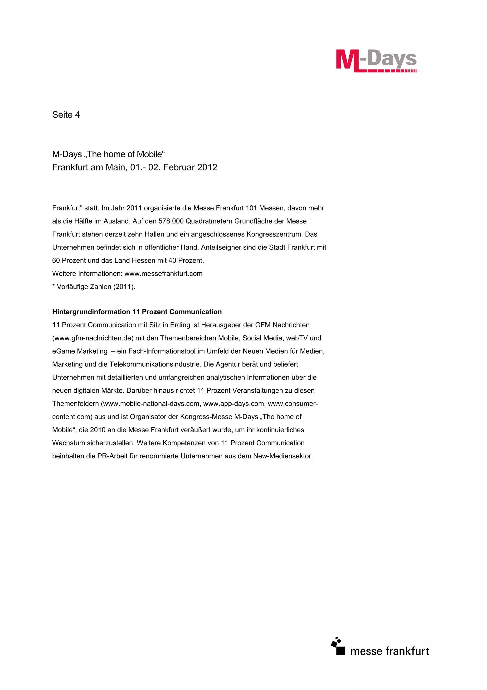 Seite 4



M-Days „The home of Mobile“
Frankfurt am Main, 01.- 02. Februar 2012



Frankfurt" statt. Im Jahr 2011 organisierte die Messe Frankfurt 101 Messen, davon mehr
als die Hälfte im Ausland. Auf den 578.000 Quadratmetern Grundfläche der Messe
Frankfurt stehen derzeit zehn Hallen und ein angeschlossenes Kongresszentrum. Das
Unternehmen befindet sich in öffentlicher Hand, Anteilseigner sind die Stadt Frankfurt mit
60 Prozent und das Land Hessen mit 40 Prozent.
Weitere Informationen: www.messefrankfurt.com
* Vorläufige Zahlen (2011).


Hintergrundinformation 11 Prozent Communication
11 Prozent Communication mit Sitz in Erding ist Herausgeber der GFM Nachrichten
(www.gfm-nachrichten.de) mit den Themenbereichen Mobile, Social Media, webTV und
eGame Marketing – ein Fach-Informationstool im Umfeld der Neuen Medien für Medien,
Marketing und die Telekommunikationsindustrie. Die Agentur berät und beliefert
Unternehmen mit detaillierten und umfangreichen analytischen Informationen über die
neuen digitalen Märkte. Darüber hinaus richtet 11 Prozent Veranstaltungen zu diesen
Themenfeldern (www.mobile-national-days.com, www.app-days.com, www.consumer-
content.com) aus und ist Organisator der Kongress-Messe M-Days „The home of
Mobile“, die 2010 an die Messe Frankfurt veräußert wurde, um ihr kontinuierliches
Wachstum sicherzustellen. Weitere Kompetenzen von 11 Prozent Communication
beinhalten die PR-Arbeit für renommierte Unternehmen aus dem New-Mediensektor.
 