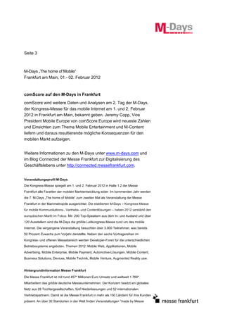 Seite 3



M-Days „The home of Mobile“
Frankfurt am Main, 01.- 02. Februar 2012



comScore auf den M-Days in Frankfurt

comScore wird weitere Daten und Analysen am 2. Tag der M-Days,
der Kongress-Messe für das mobile Internet am 1. und 2. Februar
2012 in Frankfurt am Main, bekannt geben. Jeremy Copp, Vice
President Mobile Europe von comScore Europe wird neueste Zahlen
und Einsichten zum Thema Mobile Entertainment und M-Content
liefern und daraus resultierende mögliche Konsequenzen für den
mobilen Markt aufzeigen.


Weitere Informationen zu den M-Days unter www.m-days.com und
im Blog Connected der Messe Frankfurt zur Digitalisierung des
Geschäftslebens unter http://connected.messefrankfurt.com.


Veranstaltungsprofil M-Days
Die Kongress-Messe spiegelt am 1. und 2. Februar 2012 in Halle 1.2 der Messe
Frankfurt alle Facetten der mobilen Marktentwicklung wider. Im kommenden Jahr werden
die 7. M-Days „The home of Mobile“ zum zweiten Mal als Veranstaltung der Messe
Frankfurt in der Mainmetropole ausgerichtet. Die etablierten M-Days – Kongress-Messe
für mobile Kommunikations-, Vertriebs- und Contentlösungen – haben 2012 verstärkt den
europäischen Markt im Fokus. Mit 200 Top-Speakern aus dem In- und Ausland und über
120 Ausstellern sind die M-Days die größte Leitkongress-Messe rund um das mobile
Internet. Die vergangene Veranstaltung besuchten über 3.000 Teilnehmer, was bereits
50 Prozent Zuwachs zum Vorjahr darstellte. Neben den sechs Vortragsreihen im
Kongress- und offenen Messebereich werden Developer-Foren für die unterschiedlichen
Betriebssysteme angeboten. Themen 2012: Mobile Web, Applikationen, Mobile
Advertising, Mobile Enterprise, Mobile Payment, Automotive-Lösungen, Mobile Content,
Business Solutions, Devices, Mobile Technik, Mobile Venture, Augmented Reality usw.


Hintergrundinformation Messe Frankfurt

Die Messe Frankfurt ist mit rund 457* Millionen Euro Umsatz und weltweit 1.769*
Mitarbeitern das größte deutsche Messeunternehmen. Der Konzern besitzt ein globales
Netz aus 28 Tochtergesellschaften, fünf Niederlassungen und 52 internationalen
Vertriebspartnern. Damit ist die Messe Frankfurt in mehr als 150 Ländern für ihre Kunden
präsent. An über 30 Standorten in der Welt finden Veranstaltungen "made by Messe
 