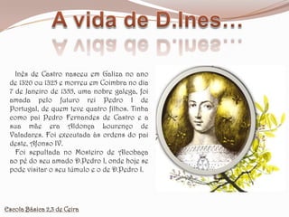 A vida de D.Ines…   Inês de Castro nasceu em Galiza no ano de 1320 ou 1325 e morreu em Coimbra no dia 7 de Janeiro de 1355, uma nobre galega, foi amada pelo futuro rei Pedro I de Portugal, de quem teve quatro filhos. Tinha como pai Pedro Fernandes de Castro e a sua mãe era Aldonça Lourenço de Valadares. Foi executada às ordens do pai deste, Afonso IV.   Foi sepultada no Mosteiro de Alcobaça ao pé do seu amado D.Pedro I, onde hoje se pode visitar o seu túmulo e o de D.Pedro I.Escola Básica 2,3 de Ceira